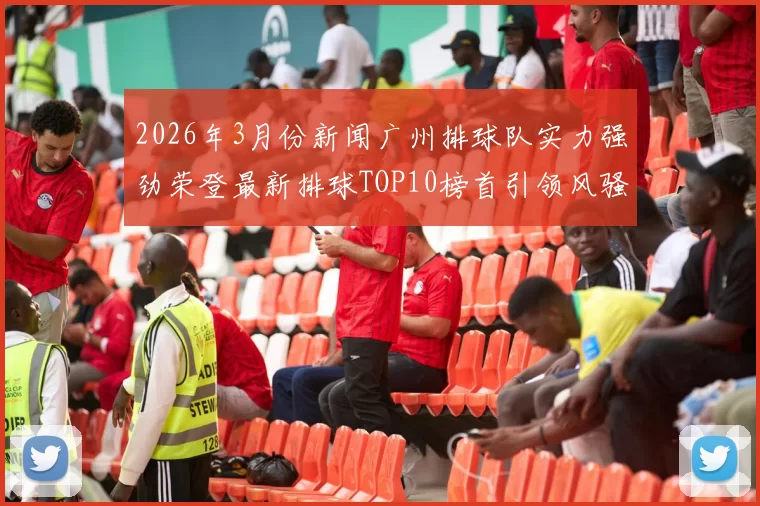 2026年3月份新闻广州排球队实力强劲荣登最新排球TOP10榜首引领风骚