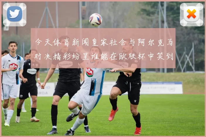 今天体育新闻皇家社会与阿尔克马对决精彩纷呈谁能在欧联杯中笑到最后