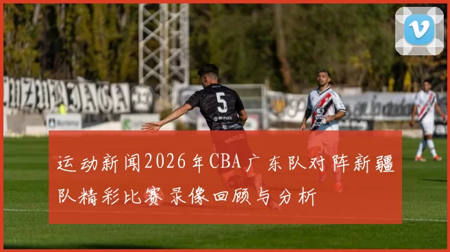 运动新闻2026年CBA广东队对阵新疆队精彩比赛录像回顾与分析