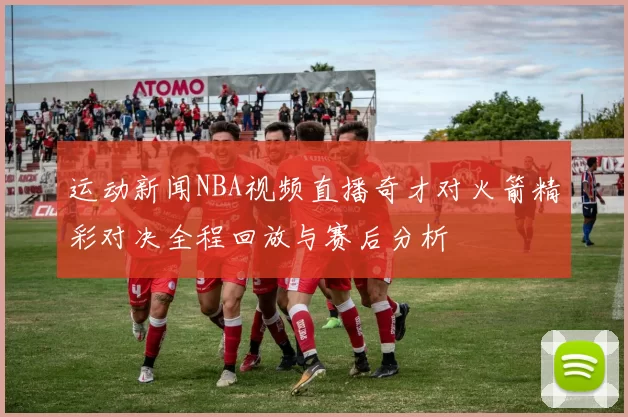 运动新闻NBA视频直播奇才对火箭精彩对决全程回放与赛后分析